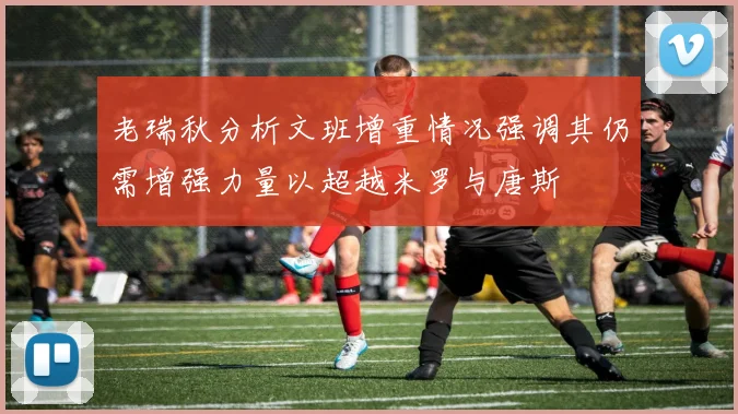 老瑞秋分析文班增重情况强调其仍需增强力量以超越米罗与唐斯