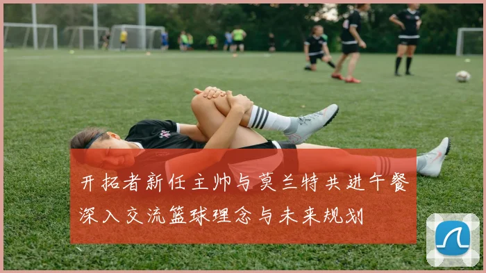 开拓者新任主帅与莫兰特共进午餐深入交流篮球理念与未来规划
