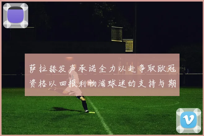萨拉赫发声承诺全力以赴争取欧冠资格以回报利物浦球迷的支持与期待