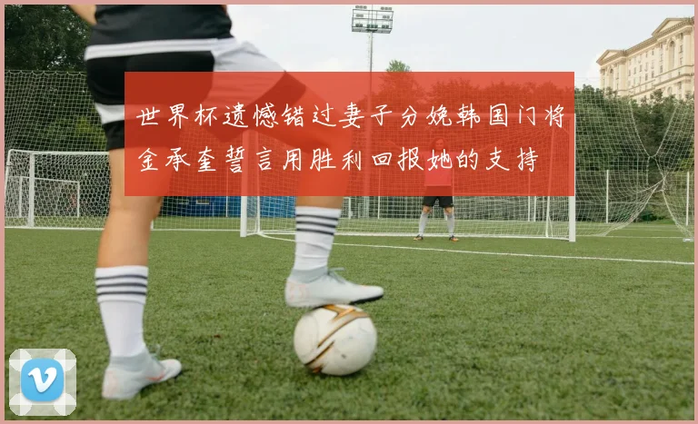 世界杯遗憾错过妻子分娩韩国门将金承奎誓言用胜利回报她的支持