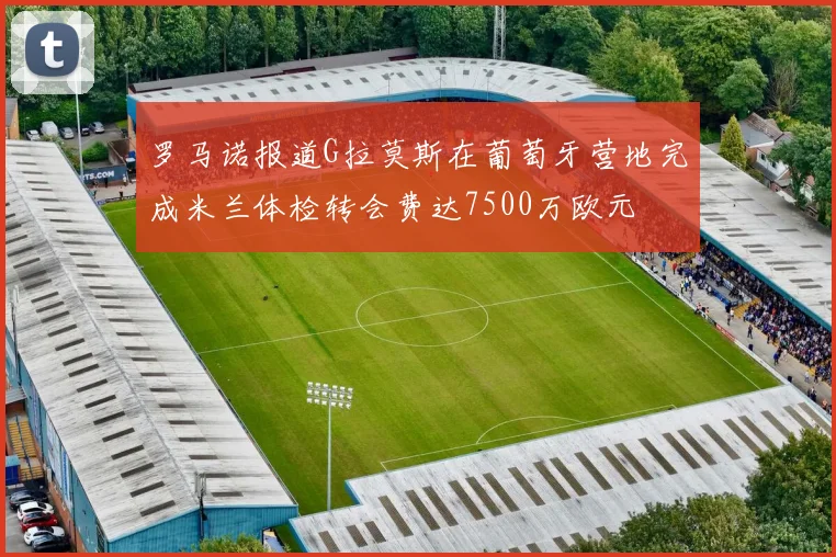 罗马诺报道G拉莫斯在葡萄牙营地完成米兰体检转会费达7500万欧元