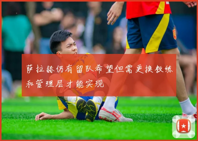 萨拉赫仍有留队希望但需更换教练和管理层才能实现