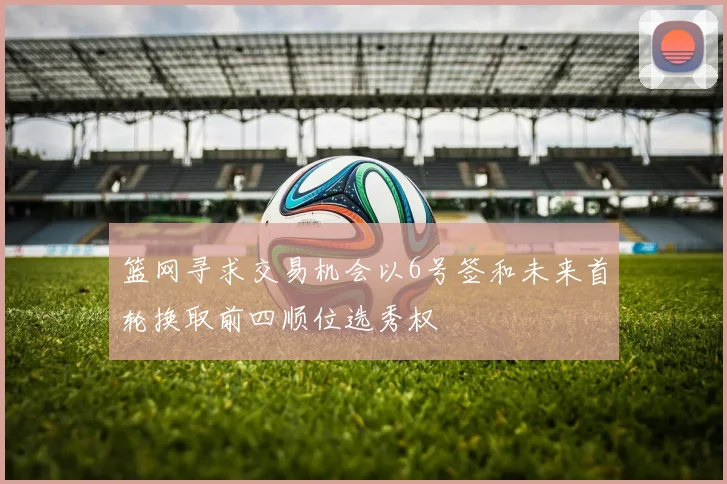 篮网寻求交易机会以6号签和未来首轮换取前四顺位选秀权