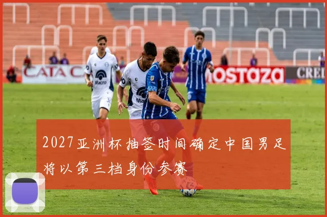 2027亚洲杯抽签时间确定中国男足将以第三档身份参赛