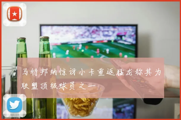 马特邦纳惊讶小卡重返猛龙称其为联盟顶级球员之一