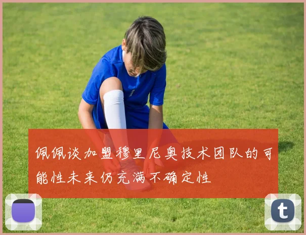 佩佩谈加盟穆里尼奥技术团队的可能性未来仍充满不确定性