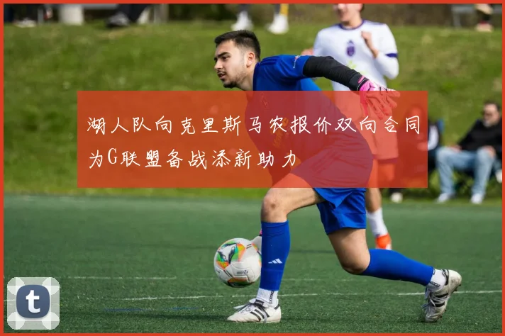 湖人队向克里斯马农报价双向合同为G联盟备战添新助力